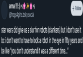 PS anna !!! :) PS @frogs4girls.bsky.social + Follow star wars did give us a slur for robots (clankers) but i don't use it bc i don't want to have to look a robot in the eye in fifty years and be like "you don't understand it was a different time..."