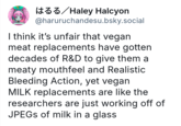 はるる / Haley Halcyon @haruruchandesu.bsky.social I think it's unfair that vegan meat replacements have gotten decades of R&D to give them a meaty mouthfeel and Realistic Bleeding Action, yet vegan MILK replacements are like the researchers are just working off of JPEGs of milk in a glass