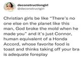 deconstructiongirl @deconstructgirl Christian girls be like "There's no one else on the planet like this man, God broke the mold when he made you" and it's just Connor, human equivalent of a Honda Accord, whose favorite food is toast and thinks taking off your bra is adequate foreplay