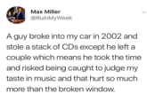 Max Miller @RuinMyWeek A guy broke into my car in 2002 and stole a stack of CDs except he left a couple which means he took the time and risked being caught to judge my taste in music and that hurt so much more than the broken window.