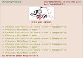 Anonymous 27/10/2025, 4:03:38 pm No.74405821 233 KB JPEG > class consciousness event happens > Psyop fizzles it out > class consciousness event happens > Psyop fizzles it out > class consciousness event happens > Psyop fizzles it out > class consciousness event happens > Psyop fizzles it out > class consciousness event happens > Psyop fizzles it out Is there any hope left