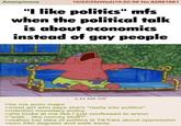 Anonymous 10/22/25(Wed)10:52:56 No.82881681 "I like politics" mfs when the political talk is about economics instead of gay people 2.44 MB GIF >be me econ major >meet girl who says she's "really into politics" >mention monetary policy >she looks at me like I just confessed to arson >"wait... like money stuff?" >realize her idea of politics is Tik Toks about oppression >turn 540 degrees and walk away