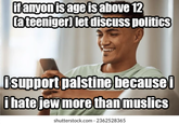 if anyon is age is above 12 (a teeniger) let discuss politics İsupport palstine because i i hate jew more than muslics shutterstock.com. 2362528365