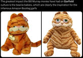 Garfield plushies  The greatest impact the Bill Murray movies have had on Garfield culture is the beanie babies, which are clearly the inspiration for the infamous Amazon Bootleg garfs GARFIELD
