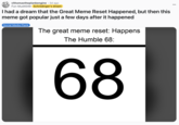 I had a dream that the Great Meme Reset Happened, but then this meme got popular just a few days after it happened A "Reddit":https://knowyourmeme.com/memes/sites/reddit post joking about the Great Meme Reset of 2026 resulting in a 68 meme, riffing on the "67 Meme":https://knowyourmeme.com/memes/6-7-song-67-meme.