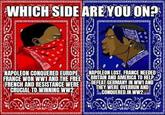 WHICH SIDE ARE YOU ON? NAPOLEON CONQUERED EUROPE FRANCE WON WW1 AND THE FREE FRENCH AND RESISTANCE WERE CRUCIAL TO WINNING WW2 NAPOLEON LOST. FRANCE NEEDED BRITAIN AND AMERICA TO HELP. DEFEAT GERMANY IN WW1 AND THEY WERE OVERRUN AND CONQUERED IN WW2