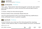 eanholt prokopetz Follow prokopetz Follow Yes, yes, "blood for the blood god" and all, but when you think about it, why would the blood god want blood? I mean, they're the blood god. Presumably they already have blood. You're giving them the one thing that by definition they already have in great supply. eanholt Follow I don't think you end up the blood god by saying "yeah, that seems like a reasonable amount of blood." #blood cw 27,212 notes D 14
