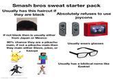 Smash bros sweat starter pack Usually has this haircut if they are black Absolutely refuses to use joycons If not black then is usually either from Japan or Mexico 90% chance they are a pikachu main, if not a pikachu main then they main either Steve, joker, or kazuya made with mematic ONLINE Usually wears glasses Usually has a bibilical name like Ezekiel