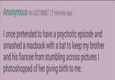 Anonymous No.622798957 17 minutes ago I once pretended to have a psychotic episode and smashed a macbook with a bat to keep my brother and his fiancee from stumbling across pictures | photoshopped of her giving birth to me.