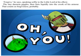 'Forgive,' he says, speaking softly to the Little Lord at his elbow. The tiny daemon giggles, then farts liquidly into the crook of his armour. That counts as forgiveness, probably. OH YOU!