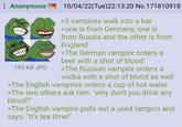 Anonymous 195 KB JPG 10/04/22(Tue)22:13:20 No.171810918 >3 vampires walk into a bar >one is from Germany, one is from Russia and the other is from England >The German vampire orders a beer with a shot of blood >The Russian vampire orders a vodka with a shot of blood as well >The English vampires orders a cup of hot water >The two others ask him: "why don't you drink any blood?" >The English vampire pulls out a used tampon and says: "It's tea time!"