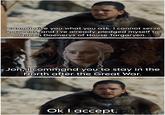I cannot give you what you ask. I cannot serve 2 queens, and I've already pledged myself to Queen Daenerys of House Targaryen. Jon, I command you to stay in the North after the Great War. Ok I accept.