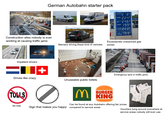 German Autobahn starter pack Construction sites nobody is ever working at causing traffic jams HHG 5072 Se Maniacs driving these kind of vehicles Super E10 °2189 Super 2249 ultimate 102 2469 Diesel 1999 ultimate Diesel Lkw 2229 Diesel 1999 Excessevely overpriced gas prices Impatient drivers = Drives like crazy + TOLLS Emergency lane in traffic jams Unuseable public toilets BURGER MKING Can be found at any Autobahn offering fair prices No tolls Sign that makes you happy compared to service areas ша Vouchers lying around everwhere at service areas nobody will ever use