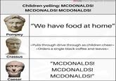 YouTube History Abridged with Jack Rackam Children yelling: MCDONALDS! MCDONALDS! MCDONALDS! Pompey "We have food at home" Crassus *Pulls through drive through as children cheer* *Orders a single black coffee and leaves* "MCDONALDS! MCDONALDS! MCDONALDS!" Caesar