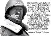 We'll win this war, but we'll win it only by fighting and by showing the Germans that we've got more guts than they have. We're not going to just shoot the sons-of-bitches, we're going to rip out their living Goddamned guts and use them to grease the treads of our tanks. We're going to murder those lousy Hun cocksuckers by the bushel-f-------basket. - General George S. Patton