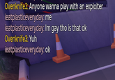 Ovenknife3: Anyone wanna play with an exploiter ieatplasticeveryday: me ieatplasticeveryday: Im gay tho is that ok Ovenknife3: Yuh ieatplasticeveryday: ok