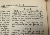 THE PROFESSIONS cor Vest's cam- ly nineties, it m to sojourn own of St. he best hos- ed was poor ast Vest was the stuff that for coffee. the bever- a called for nat individ- mator asked, [5524] Hitler went to a fortuneteller and asked her, "On what day will I die?" The seeress assured him that he would die on a Jewish holiday. "Why are you so sure of that?" de- manded Hitler. "Any day," she replied, "on which you die will be a Jewish holi- day." [5525] Mozart, who was a pupil of Haydn's, once made a bet with the master the