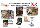 "That one friend who takes stuff and "yo can i borrow this pencil i promise il give it back" -You never see it again acts like its theirs" -Starter Pack "Can i have a bite man?" xx Eats s--- from YOUR fridge without asking. *Doesn't clean up "Can i use your phone" (Uses without asking anyway) * **Bonus Points** Blatenly goes through apps without asking Opens DMS when using phone instinctively. "I just need a screwdriver" You hide your DIY kits and tools like the second coming of christ when they visit. Crashes out on YOUR couch like this (extra if they don't take they're shoes off) Can i borrow 5 bucks I PROMISE i will pay you back >never pays "i always give this stuff back" "i get payed next week" "Sorry bro i lost it"