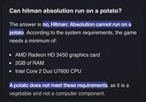 Can hitman absolution run on a potato? The answer is no, Hitman: Absolution cannot run on a potato. According to the system requirements, the game needs a minimum of: • AMD Radeon HD 3450 graphics card • 2GB of RAM • Intel Core 2 Duo U7600 CPU A potato does not meet these requirements, as it is a vegetable and not a computer component.