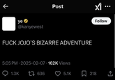 ye⭑> @kanyewest Post F--- JOJO'S BIZARRE ADVENTURE 5:05 PM - 2025-02-07 162K Views Q1.3K 17636 Follow 5.1K ☐ 218 <]
