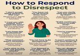 How to Respond to Disrespect "I don't accept being spoken to that way" Reclaims your dignity and sets a clear boundary "I treat you with respect, and I expect the same" Sets the expectation for mutual fairness and decency "Let's keep this professional" Shifts the tone back to workplace norms and mutual respect "That comment wasn't necessary" Points out their behavior without overreacting "Let's stick to the issue, not personal attacks" Redirects to what actually matters "You have cut me off several times now" Highlights the pattern calmly to reclaim your space "I'm not here to be disrespected" Reminds them of your role and your right to basic respect "I've listened to your side - here's how I see it" Shows respect while standing your ground "Can you clarify what you meant by that?" Puts the burden of explanation back on them "If this continues, I'll have to walk away" Protects your boundaries and gives a clear consequence "You're crossing a line" Signals that the behavior is unacceptable and needs to stop "I won't continue if this tone keeps up" Communicates a firm boundary tied directly to their behavior "We can disagree without being disrespectful" Encourages discussion without hostility