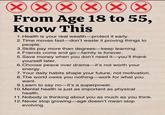 ☑ ☑ From Age 18 to 55, Know This 1. Health is your real wealth-protect it early. 2. Time moves fast-don't waste it proving things to people. 3. Skills pay more than degrees-keep learning. 4. Friends come and go-family is forever. 5. Save money when you don't need it-you'll thank yourself later. 6. Choose peace over drama-it's not worth your energy. 7. Your daily habits shape your future, not motivation. 8. The world owes you nothing-work for what you want. 9. Learn to say no-it's a superpower. 10. Mental health is just as important as physical health. 11. Nobody is thinking about you as much as you think. 12. Never stop growing-age doesn't mean stop evolving.