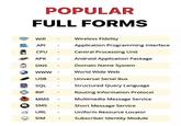 POPULAR FULL FORMS Wifi ΑΡΙ Wireless Fidelity Application Programming Interface CPU Central Processing Unit APK Android Application Package DNS Domain Name System www- World Wide Web USB SQL RIP MMS SMS Universal Serial Bus Structured Query Language Routing Information Protocol Multimedia Message Service Short Message Service URL Uniform Resource Locator SIM Subscriber Identity Module