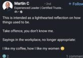 Martin C • 2nd Experienced Leader | Certified Truste... 4h -> + Follow This is intended as a lighthearted reflection on how things used to be. Take offence, you don't know me. Sayings in the workplace, no longer appropriate: I like my coffee, how I like my women Ⓒ 2 1 comment