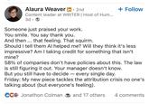 Alaura Weaver in. 2nd Content leader at WRITER | Host of Hum... 3d • + Follow Someone just praised your work. You smile. You say thank you. And then... that feeling. That squirm. Should I tell them Al helped me? Will they think it's less impressive? Am I taking credit for something that isn't mine? 58% of companies don't have policies about this. The law is still figuring it out. Your manager doesn't know. But you still have to decide — every single day. Friday: My new piece tackles the attribution crisis no one's talking about (but everyone's feeling). CC Jonathon Colman and 17 others 4 comments