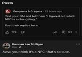 Posts & Dungeons & Dragons 23 hours ago Text your DM and tell them "I figured out which NPC is a changeling." Post their replies here. 778 回 121 8 Brennan Lee Mulligan 35m Aww, you think it's a NPC, that's so cute.