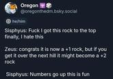Oregon @oregonthedm.bsky.social he/him Sisphyus: F--- I got this rock to the top finally, I hate this Zeus: congrats it is now a +1 rock, but if you get it over the next hill it might become a +2 rock Sisphyus: Numbers go up this is fun