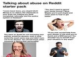 Talking about abuse on Reddit starter pack "Leave leave leave, you stupid bitch! Money is no object, the chemicals in your brain are making you think completely rationally, and the justice system is flawless!" "You don't want to ignore your family forever? Wow. Maybe you're just stupid and never want to heal or get better" You were so dumb for not assuming your partner would be abusive, even if mine acted the exact same way and didn't turn out to be abusive. You should know when someone is faking their personality! "If you ever accept help from your abuser of any kind you're dumb and a BAD person! You shouldn't try to benefit from your situation in any way!!" 123R made with mematic