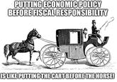 PUTTING ECONOMIC POLICY BEFORE FISCAL RESPONSIBILITY IS LIKE PUTTING THE CART BEFORE THE HORSE!