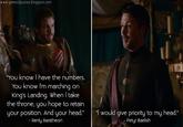 www.gameofquotes.blogspot.com "You know I have the numbers. You know I'm marching on King's Landing. When I take the throne, you hope to retain your position. And your head." - Renly Baratheon "I would give priority to my head." - Petyr Baelish