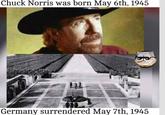 Chuck Norris was born May 6th, 1945 Germany surrendered May 7th, 1945