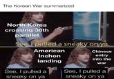The Korean War summarized North Korea crossing 38th parallel See, I pulled a sneaky on ya. American Inchon Chinese entry into the landing war See, I pulled a sneaky on ya See, I pulled a sneaky on ya
