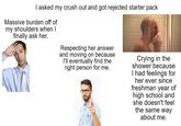 I asked my crush out and got rejected starter pack Massive burden off of my shoulders when I finally ask her. Respecting her answer and moving on because I'll eventually find the right person for me. Crying in the shower because I had feelings for her ever since freshman year of high school and she doesn't feel the same way about me.