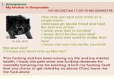: Anonymous My Mother is Despicable 16 KB JPG like your dad" 10/30/25(Thu)17:59:10 No.82960778 >the only son and only child of a single mom >dad was an abuse Chad and beat the s--- out of her >"anon your dad is horrible" >"anon don't be like your dad" >"anon your dad used to make that face" >"anon can you not smile, you look >"I hope you don't end up like him" This f------ slut has been ruining my life and my mental health, I hope she gets what she f------ deserves for mentally torturing me for existing, it isn't my f------ fault that you chose to get railed by an abuse Chad, leave me the f--- alone