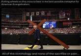 Putting wheels on this cross to bear is the best possible metaphor for American Evangelicalism 2008 2008 2009 2015 ARIZONA CARDI CHARLIE KIRK vertices SEAT GEEK ETMOM RESTROOMS All of the victimology and none of the sacrifice or pain...