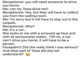 Receptionist: you will need someone to drive you home. Me: can my Tesla drive me? Receptionist: Yes, but they will have to collect you from the waiting room. Me: I'm sorry but it will have to stay out in the carpark. Receptionist: Why? Me: It's a car... She looks at me with a screwed up face and with all seriousness states. "Oh no, a car can't drive you home, it will have to be a person. Facepalm!!! Did she really think I was serious? And what part of Tesla did she not understand?