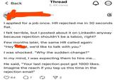 Thread < Back 5.4K views Bh 6 I applied for a job once. HR rejected me in 30 seconds flat. I felt terrible, but I posted about it on LinkedIn anyway because rejection shouldn't be a taboo, right? Few months later, the same HR called again: "Hey I, we'd like to talk with you." I was shocked. "Why the sudden change?" In my mind, I was expecting them to hire me... He said, "Your last rejection post got 1000 likes. Imagine the reach if you tag us this time in the rejection email" 64 Q7 ▼ 2