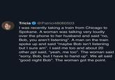 Tricia @Patrici48060503 I was recently taking a train from Chicago to Spokane. A woman was talking very loudly over the phone to her husband and said "no, Bob, you aren't listening". A man on the train spoke up and said “maybe Bob isn't listening but I sure am". I said me too and about 20 other ppl said, “yeah, me too”. The woman said "sorry, Bob, but I have to hand up". We all said "good night Bob". The woman got the point.