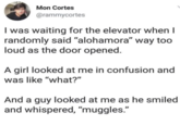 Mon Cortes @rammycortes I was waiting for the elevator when I randomly said "alohamora" way too loud as the door opened. A girl looked at me in confusion and was like "what?" And a guy looked at me as he smiled and whispered, "muggles."