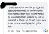 I loved a large woman once. She got bigger and bigger and time went by. My concern over her health was taken as an insult. I held her hand in the hospital as her heart failed and she took her final breath at 32 years old. So yeah, I reject obese women because I am not going through that again. 3d Like Reply Page replied privately 7 1