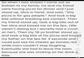 So when I was sixteen I came out as lesbian to my family. Us and my friend were having pizza for dinner and I just stood up, slice in hand, and said, "this pizza is for gay people." And took a big bite without breaking eye contact. Then my friend stood up, took a big bite out of her slice and kissed me on the lips. (We weren't dating but I secretly had a crush on her). Then my 18 yo brother stood up and took a big bite of his pizza and kissed my father on the lips for 3 seconds and I could just see his cheeks go tomato red while mom couldn't stop laughing. Eventually she had to leave the room because she was choking on her drink a little. 16.9K 28 134