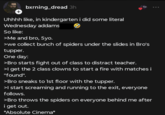 + bxrning_dread 3h Uhhhh like, in kindergarten i did some literal Wednesday addams So like: >Me and bro, 5yo. >we collect bunch of spiders under the slides in Bro's tupper. One day: >Bro starts fight out of class to distract teacher. >I get the 2 class clowns to start a fire with matches i "found". >Bro sneaks to 1st floor with the tupper. >I start screaming and running to the exit, everyone follows. >Bro throws the spiders on everyone behind me after i get out. *Absolute Cinema*