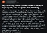 My company announced mandatory office days again, so I resigned mid-meeting We were having a "surprise" all-hands today, and HR proudly announced that starting next month, everyone must come in three days a week "to rebuild team spirit". I asked if they'd be covering commuting costs since gas and train prices doubled this year. The HR rep laughed and said, "That's part of being a team player ". So I turned off my camera, opened my email, and sent my resignation letter right there. my manager pinged me two minutes later asking if I was serious. I said, "Dead serious. I already found a remote job that values my time". Best lunch break ever.