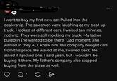 I went to buy my first new car. Pulled into the dealership. The salesmen were laughing at my beat up truck. I looked at different cars. I waited ten minutes, nothing. They were still mocking my truck. My father pulled in (he wanted to be there "Dad moment") he walked in they ALL knew him. His company bought cars from this place. He waved at me, I waved back. He asked if I picked one. I said yeah, but I wouldn't be buying it there. My father's company also stopped buying from the place as well. 7 G =