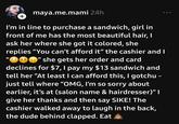 + maya.me.mami 24h I'm in line to purchase a sandwich, girl in front of me has the most beautiful hair, I ask her where she got it colored, she replies "You can't afford it” the cashier and I she gets her order and card declines for $7, I pay my $13 sandwich and tell her "At least I can afford this, I gotchu - just tell where "OMG, I'm so sorry about earlier, it's at (salon name & hairdresser)" I give her thanks and then say SIKE! The cashier walked away to laugh in the back, the dude behind clapped. Eat 0º