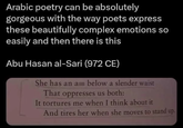 Arabic poetry can be absolutely gorgeous with the way poets express these beautifully complex emotions so easily and then there is this Abu Hasan al-Sari (972 CE) She has an a below a slender waist That oppresses us both: It tortures me when I think about it And tires her when she moves to stand up.